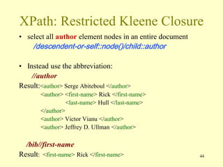 44
XPath: Restricted Kleene Closure
• select all author element nodes in an entire document
/descendent-or-self::node()/child::author
• Instead use the abbreviation:
//author
Result:<author> Serge Abiteboul </author>
<author> <first-name> Rick </first-name>
<last-name> Hull </last-name>
</author>
<author> Victor Vianu </author>
<author> Jeffrey D. Ullman </author>
/bib//first-name
Result: <first-name> Rick </first-name>
 