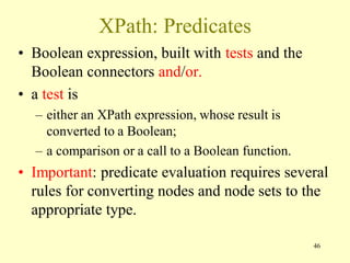 XPath: Predicates
• Boolean expression, built with tests and the
Boolean connectors and/or.
• a test is
– either an XPath expression, whose result is
converted to a Boolean;
– a comparison or a call to a Boolean function.
• Important: predicate evaluation requires several
rules for converting nodes and node sets to the
appropriate type.
46
 