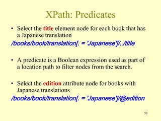 50
XPath: Predicates
• Select the title element node for each book that has
a Japanese translation
/books/book/translation[. = 'Japanese']/../title
• A predicate is a Boolean expression used as part of
a location path to filter nodes from the search.
• Select the edition attribute node for books with
Japanese translations
/books/book/translation[. = 'Japanese']/@edition
 