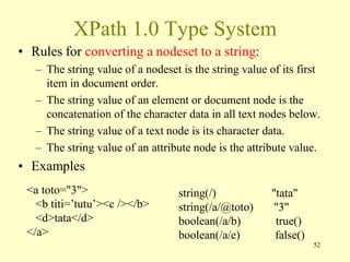 XPath 1.0 Type System
• Rules for converting a nodeset to a string:
– The string value of a nodeset is the string value of its first
item in document order.
– The string value of an element or document node is the
concatenation of the character data in all text nodes below.
– The string value of a text node is its character data.
– The string value of an attribute node is the attribute value.
• Examples
52
<a toto="3">
<b titi=’tutu’><c /></b>
<d>tata</d>
</a>
string(/) "tata"
string(/a/@toto) "3"
boolean(/a/b) true()
boolean(/a/e) false()
 