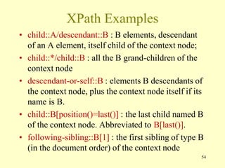 XPath Examples
• child::A/descendant::B : B elements, descendant
of an A element, itself child of the context node;
• child::*/child::B : all the B grand-children of the
context node
• descendant-or-self::B : elements B descendants of
the context node, plus the context node itself if its
name is B.
• child::B[position()=last()] : the last child named B
of the context node. Abbreviated to B[last()].
• following-sibling::B[1] : the first sibling of type B
(in the document order) of the context node
54
 