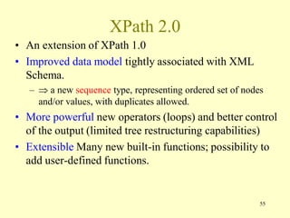 XPath 2.0
• An extension of XPath 1.0
• Improved data model tightly associated with XML
Schema.
–  a new sequence type, representing ordered set of nodes
and/or values, with duplicates allowed.
• More powerful new operators (loops) and better control
of the output (limited tree restructuring capabilities)
• Extensible Many new built-in functions; possibility to
add user-defined functions.
55
 