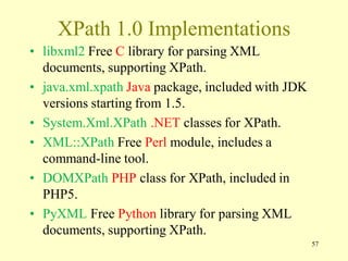 XPath 1.0 Implementations
• libxml2 Free C library for parsing XML
documents, supporting XPath.
• java.xml.xpath Java package, included with JDK
versions starting from 1.5.
• System.Xml.XPath .NET classes for XPath.
• XML::XPath Free Perl module, includes a
command-line tool.
• DOMXPath PHP class for XPath, included in
PHP5.
• PyXML Free Python library for parsing XML
documents, supporting XPath.
57
 