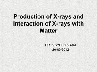Production of X-rays and
Interaction of X-rays with
Matter
DR. K SYED AKRAM
26-06-2012
 