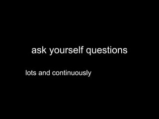 ask yourself questions
lots and continuously
 