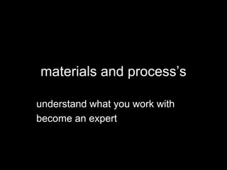 materials and process’s
understand what you work with
become an expert
 