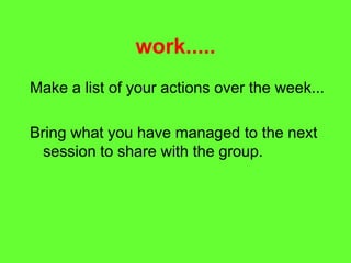 work.....
Make a list of your actions over the week...
Bring what you have managed to the next
session to share with the group.
 