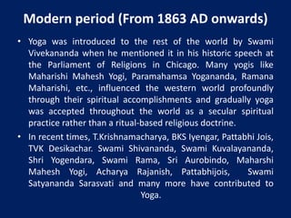 Modern period (From 1863 AD onwards)
• Yoga was introduced to the rest of the world by Swami
Vivekananda when he mentioned it in his historic speech at
the Parliament of Religions in Chicago. Many yogis like
Maharishi Mahesh Yogi, Paramahamsa Yogananda, Ramana
Maharishi, etc., influenced the western world profoundly
through their spiritual accomplishments and gradually yoga
was accepted throughout the world as a secular spiritual
practice rather than a ritual-based religious doctrine.
• In recent times, T.Krishnamacharya, BKS Iyengar, Pattabhi Jois,
TVK Desikachar. Swami Shivananda, Swami Kuvalayananda,
Shri Yogendara, Swami Rama, Sri Aurobindo, Maharshi
Mahesh Yogi, Acharya Rajanish, Pattabhijois, Swami
Satyananda Sarasvati and many more have contributed to
Yoga.
 