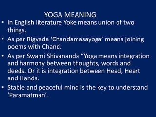 YOGA MEANING
• In English literature Yoke means union of two
things.
• As per Rigveda ‘Chandamasayoga’ means joining
poems with Chand.
• As per Swami Shivananda “Yoga means integration
and harmony between thoughts, words and
deeds. Or it is integration between Head, Heart
and Hands.
• Stable and peaceful mind is the key to understand
‘Paramatman’.
 