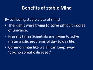 Benefits of stable Mind
By achieving stable state of mind
• The Rishis were trying to solve difficult riddles
of universe.
• Present times Scientists are trying to solve
materialistic problems of day to day life.
• Common man like we all can keep away
‘psycho somatic diseases’.
 