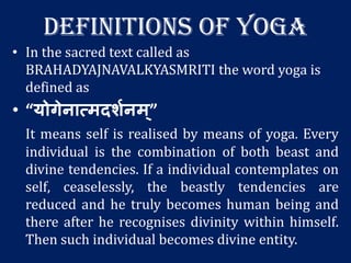 DEFINITIONS OF YOGA
• In the sacred text called as
BRAHADYAJNAVALKYASMRITI the word yoga is
defined as
• “योगेनात्मदर्शनम्”
It means self is realised by means of yoga. Every
individual is the combination of both beast and
divine tendencies. If a individual contemplates on
self, ceaselessly, the beastly tendencies are
reduced and he truly becomes human being and
there after he recognises divinity within himself.
Then such individual becomes divine entity.
 