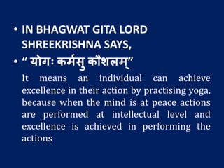 • IN BHAGWAT GITA LORD
SHREEKRISHNA SAYS,
• “ योगः कमशसु कौर्लम ्”
It means an individual can achieve
excellence in their action by practising yoga,
because when the mind is at peace actions
are performed at intellectual level and
excellence is achieved in performing the
actions
 
