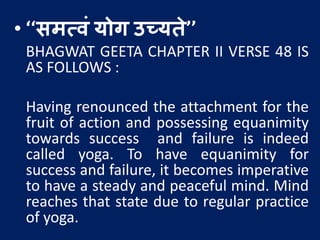 • ‘‘समत्वं योग उच्यते’’
BHAGWAT GEETA CHAPTER II VERSE 48 IS
AS FOLLOWS :
Having renounced the attachment for the
fruit of action and possessing equanimity
towards success and failure is indeed
called yoga. To have equanimity for
success and failure, it becomes imperative
to have a steady and peaceful mind. Mind
reaches that state due to regular practice
of yoga.
 