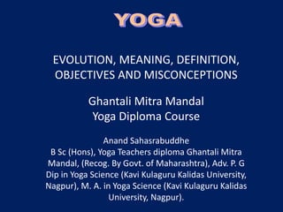 EVOLUTION, MEANING, DEFINITION,
OBJECTIVES AND MISCONCEPTIONS
Ghantali Mitra Mandal
Yoga Diploma Course
Anand Sahasrabuddhe
B Sc (Hons), Yoga Teachers diploma Ghantali Mitra
Mandal, (Recog. By Govt. of Maharashtra), Adv. P. G
Dip in Yoga Science (Kavi Kulaguru Kalidas University,
Nagpur), M. A. in Yoga Science (Kavi Kulaguru Kalidas
University, Nagpur).
 