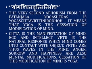 • ‘‘योगश्चितवृश्त्ततनरोध’’
• THE VERY SECOND APHORISM FROM THE
PATANJALA YOGASUTRAS IS
YOGASCITTAVRTTINIRODHOH – IT MEANS
THAT YOGA IS THE CESSATION OF
MODIFICATION OF MIND.
• CITTA IS THE MANIFESTATION OF MIND,
EGO AND INTELLECT. VRTII IS THE
NATURAL RESPONSE WHEN MIND COMES
INTO CONTACT WITH OBJECT. VRTIIS ARE
THUS WAVES IN THE MIND. ANGER,
SORROW AND HAPPINESS ARE ALSO
MENTAL MODIFICATIONS. CESSATION OF
THIS MODIFICATION OF MIND IS YOGA.
 