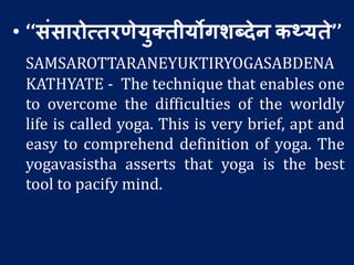 • ‘‘संसारोत्तरणेयुक्तीयोगर्ब्देन कथ्यते’’
SAMSAROTTARANEYUKTIRYOGASABDENA
KATHYATE - The technique that enables one
to overcome the difficulties of the worldly
life is called yoga. This is very brief, apt and
easy to comprehend definition of yoga. The
yogavasistha asserts that yoga is the best
tool to pacify mind.
 