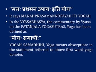 • ‘‘मनः प्रर्मन उपायः इतत योग’’
• It says MANAHPRASAMANNOPAYAH ITI YOGAH.
• In the VYASABHASYA, the commentary by Vyasa
on the PATANJALA YOGASUTRAS, Yoga has been
defined as
“योगः समाधी:”
YOGAH SAMADHIHI, Yoga means absorption: in
the statement referred to above first word yoga
denotes
 