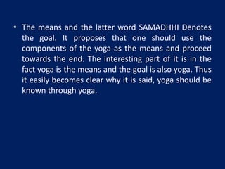 • The means and the latter word SAMADHHI Denotes
the goal. It proposes that one should use the
components of the yoga as the means and proceed
towards the end. The interesting part of it is in the
fact yoga is the means and the goal is also yoga. Thus
it easily becomes clear why it is said, yoga should be
known through yoga.
 