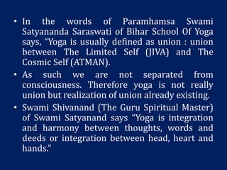 • In the words of Paramhamsa Swami
Satyananda Saraswati of Bihar School Of Yoga
says, “Yoga is usually defined as union : union
between The Limited Self (JIVA) and The
Cosmic Self (ATMAN).
• As such we are not separated from
consciousness. Therefore yoga is not really
union but realization of union already existing.
• Swami Shivanand (The Guru Spiritual Master)
of Swami Satyanand says “Yoga is integration
and harmony between thoughts, words and
deeds or integration between head, heart and
hands.”
 