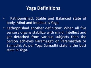 Yoga Definitions
• Kathopnishad: Stable and Balanced state of
body, Mind and Intellect is Yoga.
• Kathopnishad another definition: When all five
sensory organs stabilize with mind, Intellect and
get detached from various subjects then the
person achieves Paramagati or Paramasthiti or
Samadhi. As per Yoga Samadhi state is the best
state in Yoga.
 