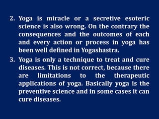 2. Yoga is miracle or a secretive esoteric
science is also wrong. On the contrary the
consequences and the outcomes of each
and every action or process in yoga has
been well defined in Yogashastra.
3. Yoga is only a technique to treat and cure
diseases. This is not correct, because there
are limitations to the therapeutic
applications of yoga. Basically yoga is the
preventive science and in some cases it can
cure diseases.
 