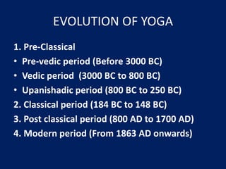 EVOLUTION OF YOGA
1. Pre-Classical
• Pre-vedic period (Before 3000 BC)
• Vedic period (3000 BC to 800 BC)
• Upanishadic period (800 BC to 250 BC)
2. Classical period (184 BC to 148 BC)
3. Post classical period (800 AD to 1700 AD)
4. Modern period (From 1863 AD onwards)
 