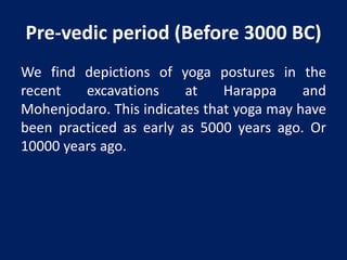 Pre-vedic period (Before 3000 BC)
We find depictions of yoga postures in the
recent excavations at Harappa and
Mohenjodaro. This indicates that yoga may have
been practiced as early as 5000 years ago. Or
10000 years ago.
 