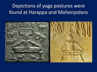 Depictions of yoga postures were
found at Harappa and Mohenjodaro
Anumber of seals and fossil remains of Indus Saraswati valley civilization with Yotic motives and
figures performing yoga indicate the presence of Yoga in India.The Number of seals and fossil remains of
Indus Saraswati valley
 