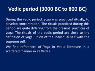 Vedic period (3000 BC to 800 BC)
During the vedic period, yoga was practiced ritually, to
develop concentration. The rituals practiced during this
period are quite differing from the present practices of
yoga. The rituals of the vedic period are close to the
definition of yoga: union of the individual self with the
supreme self.
We find references of Yoga in Vedic literature in a
scattered manner in all Vedas.
 
