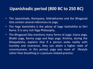 Upanishadic period (800 BC to 250 BC)
• The Upanishads, Ramayana, Mahabharata and the Bhagavad
Gita contain several references to yoga.
• The Yoga Vashishtha is the advise of Sage Vashishtha to Shri
Rama. It is very rich Yoga Philosophy.
• The Bhagavad Gita mentions many forms of yoga: Jnana yoga,
Bhakti yoga, Karma yoga and Raja yoga. Krishna, during the
Gitopadesha, explains that if a person seeks reality with
humility and reverence, they can attain a higher state of
consciousness. In this period, yoga was more of lifestyle
rather than breathing or a posture-related practice.
 