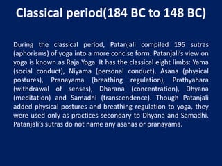 Classical period(184 BC to 148 BC)
During the classical period, Patanjali compiled 195 sutras
(aphorisms) of yoga into a more concise form. Patanjali’s view on
yoga is known as Raja Yoga. It has the classical eight limbs: Yama
(social conduct), Niyama (personal conduct), Asana (physical
postures), Pranayama (breathing regulation), Prathyahara
(withdrawal of senses), Dharana (concentration), Dhyana
(meditation) and Samadhi (transcendence). Though Patanjali
added physical postures and breathing regulation to yoga, they
were used only as practices secondary to Dhyana and Samadhi.
Patanjali’s sutras do not name any asanas or pranayama.
 