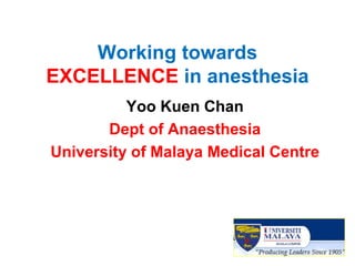 Working towards EXCELLENCE in anesthesia 
Yoo Kuen Chan 
Dept of Anaesthesia 
University of Malaya Medical Centre  