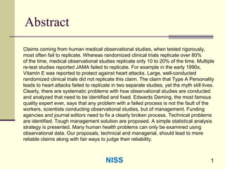 1
Abstract
Claims coming from human medical observational studies, when tested rigorously,
most often fail to replicate. Whereas randomized clinical trials replicate over 80%
of the time, medical observational studies replicate only 10 to 20% of the time. Multiple
re-test studies reported JAMA failed to replicate. For example in the early 1990s,
Vitamin E was reported to protect against heart attacks. Large, well-conducted
randomized clinical trials did not replicate this claim. The claim that Type A Personality
leads to heart attacks failed to replicate in two separate studies, yet the myth still lives.
Clearly, there are systematic problems with how observational studies are conducted
and analyzed that need to be identified and fixed. Edwards Deming, the most famous
quality expert ever, says that any problem with a failed process is not the fault of the
workers, scientists conducting observational studies, but of management. Funding
agencies and journal editors need to fix a clearly broken process. Technical problems
are identified. Tough management solution are proposed. A simple statistical analysis
strategy is presented. Many human health problems can only be examined using
observational data. Our proposals, technical and managerial, should lead to more
reliable claims along with fair ways to judge their reliability.
NISS
 