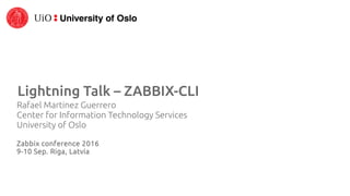 Lightning Talk – ZABBIX-CLI
Rafael Martinez Guerrero
Center for Information Technology Services
University of Oslo
Zabbix conference 2016
9-10 Sep. Riga, Latvia
 