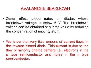 AVALANCHE BEAKDOWN
• Zener effect predominates on diodes whose
breakdown voltage is below 6 V. The breakdown
voltage can be obtained at a large value by reducing
the concentration of impurity atom.
• We know that very little amount of current flows in
the reverse biased diode. This current is due to the
flow of minority charge carriers i.e., electrons in the
p type semiconductor and holes in the n type
semiconductor.
 
