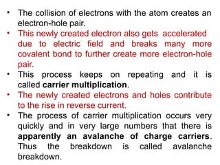 .
• The collision of electrons with the atom creates an
electron-hole pair.
• This newly created electron also gets accelerated
due to electric field and breaks many more
covalent bond to further create more electron-hole
pair.
• This process keeps on repeating and it is
called carrier multiplication.
The newly created electrons and holes contribute
to the rise in reverse current.
The process of carrier multiplication occurs very
quickly and in very large numbers that there is
•
•
Thus the breakdown is
apparently an avalanche of charge
called
carriers.
avalanche
breakdown.
 