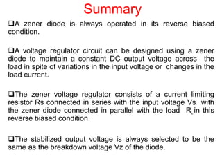 Summary
A zener diode is always operated in its reverse biased
condition.
A voltage regulator circuit can be designed using a zener
diode to maintain a constant DC output voltage across the
load in spite of variations in the input voltage or changes in the
load current.
The zener voltage regulator consists of a current limiting
resistor Rs connected in series with the input voltage Vs with
the zener diode connected in parallel with the load RL in this
reverse biased condition.
The stabilized output voltage is always selected to be the
same as the breakdown voltage Vz of the diode.
 