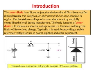 Introduction
The zener diode is a silicon pn junction devices that differs from rectifier
diodes because it is designed for operation in the reverse-breakdown
region. The breakdown voltage of a zener diode is set by carefully
controlling the level during manufacture. The basic function of zener
diode is to maintain a specific voltage across it’s terminals within given
limits of line or load change. Typically it is used for providing a stable
reference voltage for use in power supplies and other equipment.
 