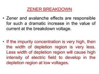 ZENER BREAKDOWN
• Zener and avalanche effects are responsible
for such a dramatic increase in the value of
current at the breakdown voltage.
• If the impurity concentration is very high, then
the width of depletion region is very less.
Less width of depletion region will cause high
intensity of electric field to develop in the
depletion region at low voltages.
 