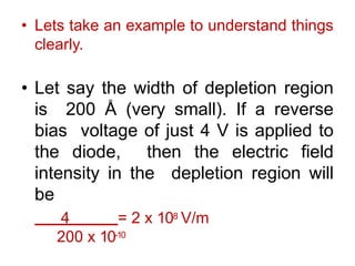 • Lets take an example to understand things
clearly.
• Let say the width of depletion region
is 200 Å (very small). If a reverse
bias voltage of just 4 V is applied to
the diode, then the electric field
intensity in the depletion region will
be
4 = 2 x 108 V/m
200 x 10-10
 