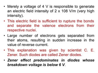 .
• Merely a voltage of 4 V is responsible to generate
an electric field intensity of 2 x 108 V/m (very high
intensity).
• This electric field is sufficient to rupture the bonds
and separate the valence electrons from their
respective nuclei.
• Large number of electrons gets separated from
their atoms, resulting in sudden increase in the
value of reverse current.
• This explanation was given by scientist C. E.
Zener. Such diodes are called Zener diodes.
• Zener effect predominates in diodes whose
breakdown voltage is below 6 V.
 