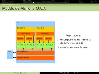 CUDA - Introdu¸c˜ao GPU e CUDA Programando em CUDA OpenCL Caos Conclus˜ao 
Estrutura de um programa CUDA 
Par^ametros de configura¸c˜ao 
block: 
dimBlock ( Widthx , Widthy , , Widthz ) 
grid: 
dimGrid (Wgridx , Wgridy , Wgridz ) 
Kernel launching 
// Setup the execution configuration 
dim3 dimBlock (Width , Width , 1); 
dim3 dimGrid (1, 1, 1); 
// Launch the device computation threads ! 
MyKernelFunction  dimGrid , dimBlock ( args ); 
Krissia de Zawadzki CUDA/OpenCL 21 / 61 
 