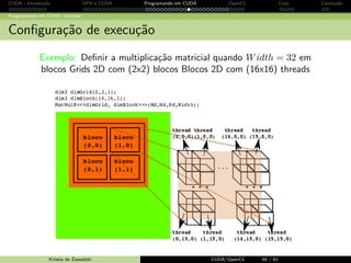CUDA - Introdu¸c˜ao GPU e CUDA Programando em CUDA OpenCL Caos Conclus˜ao 
Programando em CUDA: exemplo 
Portando o c´odigo para CUDA - aloca¸c˜ao de mem´oria 
cudaMalloc() 
aloca um objeto na 
Memoria Global 
par^ametros: endereco de 
um ponteiro para o objeto 
alocado, tamanho do objeto 
cudaFree() 
libera um objeto na 
Memoria Global 
par^ametro: ponteiro para o 
objeto 
Krissia de Zawadzki CUDA/OpenCL 33 / 61 
 