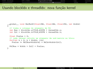 CUDA - Introdu¸c˜ao GPU e CUDA Programando em CUDA OpenCL Caos Conclus˜ao 
Programando em CUDA: exemplo 
Portando o c´odigo para CUDA - transfer^encia de dados 
Exemplo: 
... 
int size = Width * Width * sizeof ( float ); 
... 
cudaMemcpy (Md , M, size , cudaMemcyHostToDevice ); 
cudaMemcpy (Nd , N, size , cudaMemcyHostToDevice ); 
... 
cudaMemcpy (Pd , P, size , cudaMemcyDeviceToHost ); 
Krissia de Zawadzki CUDA/OpenCL 36 / 61 
 