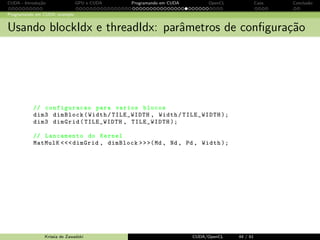 CUDA - Introdu¸c˜ao GPU e CUDA Programando em CUDA OpenCL Caos Conclus˜ao 
Programando em CUDA: exemplo 
Portando o c´odigo para CUDA - fun¸c˜ao MatMul no device 
void MatMul ( float *M; float *N, float *P, int Width ){ 
int size = Width * Width * sizeof ( float ); 
float * Md , Nd , Pd; 
// 1. Alocamos memoria no device para M, N e P 
cudaMalloc (( void **)) Md , size ); 
cudaMemcpy (Md , M, size , cudaMemcyHostToDevice ); 
cudaMalloc (( void **)) Nd , size ); 
cudaMemcpy (Nd , N, size , cudaMemcyHostToDevice ); 
cudaMalloc (( void **)) Pd , size ); 
// 2. Evocamos a funcao kernel para a multiplicacao 
// 3. Copiamos o resultado P para a memoria do host 
cudaMemcpy (Pd , P, size , cudaMemcyDeviceToHost ); 
// Liberamos as memorias de M, N e P no device 
cudaFree (Md ); cudaFree (Nd ); cudaFree (Pd ); 
} 
Krissia de Zawadzki CUDA/OpenCL 37 / 61 
 