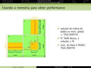 CUDA - Introdu¸c˜ao GPU e CUDA Programando em CUDA OpenCL Caos Conclus˜ao 
Programando em CUDA: exemplo 
Configura¸c˜ao de execu¸c˜ao 
A configura¸c˜ao define a dimens˜ao do problema!!!! No exemplo anterior, usando blocos 
1D podemos apenas trabalhar com 푊푖푑푡ℎ = 16 ! 
Solu¸c˜ao: Manipular dimGrid e dimBlock e dividir o c´alculo de peda¸cos da matriz 
resultado entre threads e blocos! 
Krissia de Zawadzki CUDA/OpenCL 41 / 61 
 
