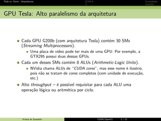 CUDA - Introdu¸c˜ao GPU e CUDA Programando em CUDA OpenCL Caos Conclus˜ao 
Exemplo de c´odigo OpenCL: multiplica¸c˜ao matricial 
Exemplo de c´odigo OpenCL: multiplica¸c˜ao matricial 
# define BLOCK_SIZE 16 
__kernel void 
matrixMul ( __global float * P, __global float * M, __global float * N, int Width ) 
{ 
int bx = get_group_id (0) , by = get_group_id (1); 
int tx = get_local_id (0) , ty = get_local_id (1); 
int mBegin = Width * BLOCK_SIZE * by; 
int mEnd = aBegin + Width - 1; 
int mStep = BLOCK_SIZE ; 
int nBegin = BLOCK_SIZE * bx; 
int nStep = BLOCK_SIZE * Width ; 
for (int m = mBegin , n = nBegin ; m = mEnd ; m += mStep , n += nStep ) 
{ 
__local float Ms[ BLOCK_SIZE ][ BLOCK_SIZE ]; 
__local float Ns[ BLOCK_SIZE ][ BLOCK_SIZE ]; 
Ms[ty ][ tx] = M[m + Width * ty + tx ]; 
Ns[ty ][ tx] = N[n + Width * ty + tx ]; 
barrier ( CLK_LOCAL_MEM_FENCE ); 
for (int k = 0; k  BLOCK_SIZE ; ++k) 
Psub += Ms[ty ][k] * Ns[k][ tx ]; 
barrier ( CLK_LOCAL_MEM_FENCE ); 
} 
int p = Width * BLOCK_SIZE * by + BLOCK_SIZE * bx; 
P[p + Width * ty + tx] = Psub ; 
} 
Krissia de Zawadzki CUDA/OpenCL 55 / 61 
 