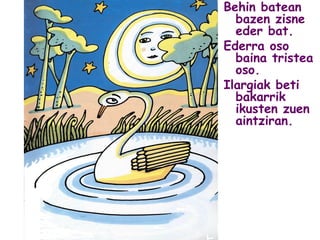 Behin batean
bazen zisne
eder bat.
Ederra oso
baina tristea
oso.
Ilargiak beti
bakarrik
ikusten zuen
aintziran.
 