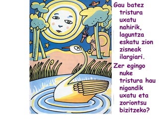 Gau batez
tristura
uxatu
nahirik,
laguntza
eskatu zion
zisneak
ilargiari.
Zer egingo
nuke
tristura hau
nigandik
uxatu eta
zoriontsu
bizitzeko?
 