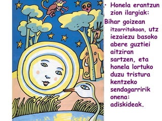 • Honela erantzun
zion ilargiak:
Bihar goizean
itzarritakoan, utz
iezaiezu basoko
abere guztiei
aitziran
sartzen, eta
honela lortuko
duzu tristura
kentzeko
sendagarririk
onena:
adiskideak.
 